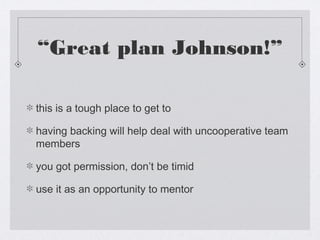 “Great plan Johnson!”

this is a tough place to get to

having backing will help deal with uncooperative team
members

you got permission, don’t be timid

use it as an opportunity to mentor
 