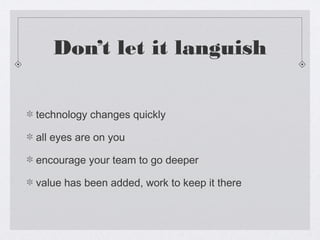 Don’t let it languish


technology changes quickly

all eyes are on you

encourage your team to go deeper

value has been added, work to keep it there
 