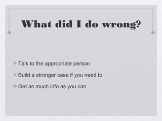 What did I do wrong?


Talk to the appropriate person

Build a stronger case if you need to

Get as much info as you can
 