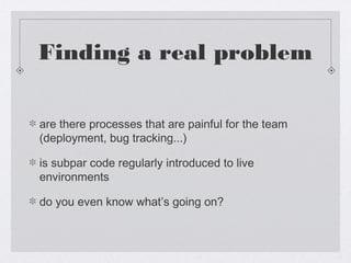 Finding a real problem

are there processes that are painful for the team
(deployment, bug tracking...)

is subpar code regularly introduced to live
environments

do you even know what’s going on?
 