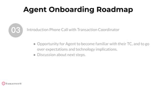 03 Introduction Phone Call with Transaction Coordinator
Agent Onboarding Roadmap
● Opportunity for Agent to become familiar with their TC, and to go
over expectations and technology implications.
● Discussion about next steps.
 