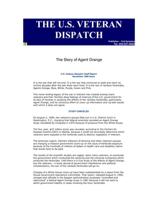THE U.S. VETERAN
DISPATCH

Publisher - Ted Sampley

Tel. 252-527-0442

The Story of Agent Orange

U.S. Veteran Dispatch Staff Report
November 1990 Issue
It is the war that will not end. It is the war that continues to stalk and claim its
victims decades after the last shots were fired. It is the war of rainbow herbicides,
Agents Orange, Blue, White, Purple, Green and Pink.
This never-ending legacy of the war in Vietnam has created among many
veterans and their families deep feelings of mistrust of the U.S. government for
its lack of honesty in studying the effects of the rainbow herbicides, particularly
Agent Orange, and its conscious effort to cover up information and rig test results
with which it does not agree.
STUDY CANCELED
On August 2, 1990, two veteran's groups filed suit in U.S. District Court in
Washington, D.C., charging that federal scientists canceled an Agent Orange
study mandated by Congress in 1979 because of pressure from the White House.
The four year, $43 million study was canceled, according to the Centers for
Disease Control (CDC) in Atlanta, because it could not accurately determine which
veterans were exposed to the herbicide used to destroy vegetation in Vietnam.
The American Legion, Vietnam Veterans of America and other veteran's groups
are charging a massive government cover-up on the issue of herbicide exposure
because of the hundreds of millions of dollars in health care and disability claims
that would have to be paid.
The results of the scientific studies are rigged, claim many veterans, to exonerate
the government which conducted the spraying and the chemical companies which
produced the herbicides. Until there is a true study of the effects of Agent Orange,
say the veterans - a study devoid of government interference and political
considerations, the war of the rainbow herbicides will go on.
Charges of a White House cover-up have been substantiated by a report from the
House Government Operations Committee. That report, released August 9, 1990,
charges that officials in the Reagan administration purposely "controlled and
obstructed" a federal Agent Orange study in 1987 because it did not want to
admit government liability in cases involving the toxic herbicides.

 