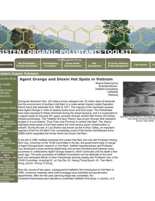 rsistent Organic Pollutants
Concern About
an Health
s
ible Human
Pathways
Stockholm
n
Substance
s Use in South
es about POPs
Dioxin
and
cular Disease -
is of Association
Harmful
Agent
oxin on the health
exposed
se
Agent
oxin and its
nses on Human
ough
ical studies
trospective study,
, and analysis
Agent
and Dioxin Hot
Vietnam
Depression
cide Exposures
ivate Pesticide
s Enrolled in the
al Health Study
Environmental
ctrometry:
Contaminants
nt Issues
Agent Orange and Dioxin Hot Spots in Vietnam
Wayne Dwernychuk
Scientist/Advisor
Hatfield Consultants
CANADA
(Retired)
During the American War, US military forces released over 72 million litres of herbicide
into the environment of southern Viet Nam in a code-named mission called Operation
Ranch Hand that extended from 1962 to 1971. The majority of the chemicals sprayed
were Agent Orange in order to destroy forest cover and food crops. The Vietnamese
have been exposed to these chemicals during the actual spraying, and it is suspected on
a regular basis for the past 30+ years, primarily through contact with former US military
infrastructure/bases. The "Hatfield Hot Spot Theory” was proven through field validation
studies in A Luoi District, Thua Thien Hue Province in central Viet Nam. The ‘theory’
highlights those areas of Viet Nam where the most serious dioxin contamination is
present. During the war, A Luoi District was known as the A Shau Valley, an important
segment of the Ho Chi Minh Trail, immediately south of the former Demilitarized Zone
(DMZ) which separated the former North and South Viet Nam.
In the fall of 1994, Hatfield scientists first visited Viet Nam and met with Professor Hoang
Dinh Cau, Chairman of the 10-80 Committee in Ha Noi, the government body in charge
of Agent Orange/dioxin research in Viet Nam. Hatfield representatives and Professor
Cau developed a close working relationship and sincere friendship that fostered many
successes in collaborative Agent Orange research, which continued until his death a few
years ago. The early successes of Hatfield Consultants can be attributed to the hard
work and dedicated efforts of other Vietnamese working closely with Professor Cau in the
10-80 Committee, including Dr. Le Cau Dai, Dr. Hoang Trong Quynh, Dr. Tran Manh
Hung, and Dr. Phung Tri Dung.
Over the course of two years, subsequent to Hatfield’s first introduction to Viet Nam in
1994, numerous meetings were held to engage local scientists and government
departments. After the two-year planning stage was completed, the
Canadian/Vietnamese team decided to undertake Hatfield’s first study, in country, in A
Operation Ranch Hand C-123 spray air
Hoa airbase during the America
Source: Gary White
 