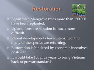  Began with Mangrove trees more than 190,000
have been replanted.
 Upland forest restoration is much more
difficult.
 Recent developments have intensified and
many of the species are returning.
 Restoration is hindered by economic incentives
post-war.
 It would take 100 plus years to bring Vietnam
back to prewar standards.
 
