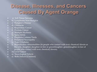  a) Soft Tissue Sarcoma
 b) Lymphoma Non-Hodgkin
 c) Hodgkin’s Disease
 d) Chloracne
 e) Respiratory Cancer
 f) Prostate Cancer
 g) Multiple Myeloma
 h) Spina bifida
 i) Porphiria Cutanea Tarda
 j) Peripheral Neuropathy
 k) Type 2 Diabetes
 l) Reproductive Abnormalities (in people who contact with toxic chemical/dioxin or
 the wife, daughter, daughter-in-law or granddaughter, granddaughter-in-law of
 people who contact with toxic chemical/dioxin).
 m) Liver Cancer
 n) Neurological Defects
 o) Birth Defects (Children)
 