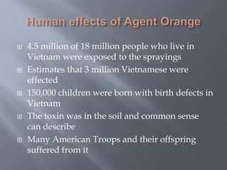  4.5 million of 18 million people who live in
Vietnam were exposed to the sprayings
 Estimates that 3 million Vietnamese were
effected
 150,000 children were born with birth defects in
Vietnam
 The toxin was in the soil and common sense
can describe
 Many American Troops and their offspring
suffered from it
 