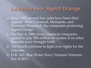  Since 1978 several law suits have been filed
against Dow Chemical, Monsanto, and
Diamond Shamrock the companies producing
Agent Orange.
 On May 4, 1984 seven chemical companies
agreed to pay 180 million to victims if no other
lawsuits were brought forth.
 The courts continue to fight over rights for the
veterans.
 H.R. 543: Blue Water Navy Vietnam Veterans
Act of 2013.
 