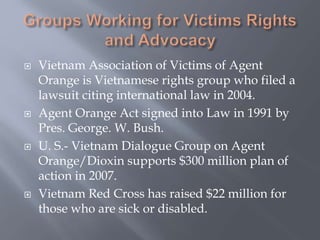 Vietnam Association of Victims of Agent
Orange is Vietnamese rights group who filed a
lawsuit citing international law in 2004.
 Agent Orange Act signed into Law in 1991 by
Pres. George. W. Bush.
 U. S.- Vietnam Dialogue Group on Agent
Orange/Dioxin supports $300 million plan of
action in 2007.
 Vietnam Red Cross has raised $22 million for
those who are sick or disabled.
 