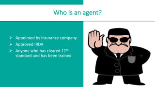  Appointed by insurance company
 Approved IRDA
 Anyone who has cleared 12th
standard and has been trained
Who is an agent?
 