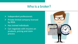 Who is a broker?
 Independent professionals
 Private limited company licensed
by IRDA
 Has trained individuals
 Can negotiate with insurers on
products, pricing and claim
process
 