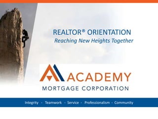 ACADEMY’S VISION 
To Become the BEST Independent Mortgage 
Banker in the Country. 
REALTOR® ORIENTATION 
Reaching New Heights Together 
• BEST in class in delivering consistent quality and outstanding 
customer service to our partners. 
• BEST in class in attracting, developing, supporting, and 
retaining top-performing loan officers. 
• BEST in class in attracting, developing, supporting, and 
retaining top-performing employees. 
December 8, 2011 
• BEST in class in supporting, contributing, and improving the 
communities we work and live in. 
• BEST in class in delivering financially sustainable results to 
Integrity - Teamwork - Service - Professionalism - Community 
our owners and employees. 
 