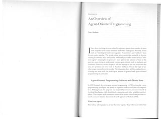 CHAPTER 13


An Overview of
Agent-Oriented Programming

Yoav Shoham




     have been working in areas related to software agents for a number of years

1    now, together with many students and other colleagues. Recently, terms
     such as "(intelligent) (software) agents," "knowbots," and "softbots" have
become quite popular. The work taking place under this umbrella is di verse,
varying in content, style, and quality sufficiently to render terms such as "soft-
ware agent" meaningless in general. I have spent a fair amount of time in the
past two years trying to understand various agent-related work in industry and
academia. However, in this chapter I will not attempt to put any order into this
area, nor position our own work at Stanford within it. This is the topic of an-
other paper currently in the works. The discussion here will be confined to re-
viewing our own work on multi-agent systems in general and agent-oriented
programming in particular.



    Agent-Oriented      Programming: Software with Mental State

In 1989 I coined the term agent-oriented programming (AOP) to describe a new
programming paradigm, one based on cognitive and societal view of computa-            I
tion. Although new, the proposal was inspired by extensive previous research in       I
                                                                                      ,1
Artificial Intelligence (Al), distributed computing, and other neighboring disci-
plines. This chapter will summarize some of the major ideas from previous re-
search. A more detailed discussion of AOP appears in Shoham (1993).
                                                                                     ,,11
                                                                                     II~
What Is an Agent?
                                                                                     I~il
Most often, when people in Al use the term "agent," they refer to an entity that
 