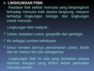 A. LINGKUNGAN FISIK
Keadaan fisik sekitar manusia yang berpengaruh
terhadap manusia baik secara langsung, maupun
terhadap lingkungan biologis dan lingkungan
sosial manusia.
Lingkungan fisik meliputi :
Udara, keadaan cuaca, geografis dan geologis
Air sebagai sumber kehidupan
Unsur kimiawi lainnya pencemaran udara, tanah
dan air radiasi dan lain sebagainya.
Lingkungan fisik ini ada yang terbentuk secara
alamiah maupun yang timbul akibat perbuatan
manusia sendiri
 