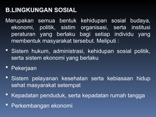 B.LINGKUNGAN SOSIAL
Merupakan semua bentuk kehidupan sosial budaya,
ekonomi, politik, sistim organisasi, serta institusi
peraturan yang berlaku bagi setiap individu yang
membentuk masyarakat tersebut. Meliputi :
 Sistem hukum, administrasi, kehidupan sosial politik,
serta sistem ekonomi yang berlaku
 Pekerjaan
 Sistem pelayanan kesehatan serta kebiasaan hidup
sehat masyarakat setempat
 Kepadatan penduduk, serta kepadatan rumah tangga
 Perkembangan ekonomi
 