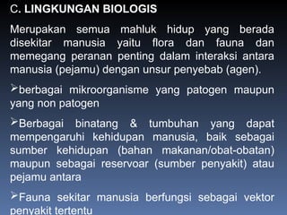 C. LINGKUNGAN BIOLOGIS
Merupakan semua mahluk hidup yang berada
disekitar manusia yaitu flora dan fauna dan
memegang peranan penting dalam interaksi antara
manusia (pejamu) dengan unsur penyebab (agen).
berbagai mikroorganisme yang patogen maupun
yang non patogen
Berbagai binatang & tumbuhan yang dapat
mempengaruhi kehidupan manusia, baik sebagai
sumber kehidupan (bahan makanan/obat-obatan)
maupun sebagai reservoar (sumber penyakit) atau
pejamu antara
Fauna sekitar manusia berfungsi sebagai vektor
penyakit tertentu
 