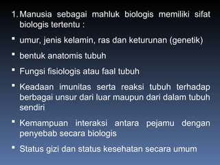 1.Manusia sebagai mahluk biologis memiliki sifat
biologis tertentu :
 umur, jenis kelamin, ras dan keturunan (genetik)
 bentuk anatomis tubuh
 Fungsi fisiologis atau faal tubuh
 Keadaan imunitas serta reaksi tubuh terhadap
berbagai unsur dari luar maupun dari dalam tubuh
sendiri
 Kemampuan interaksi antara pejamu dengan
penyebab secara biologis
 Status gizi dan status kesehatan secara umum
 