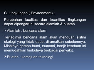 C. Lingkungan ( Environment) :
Perubahan kualitas dan kuantitas lingkungan
dapat dipengaruhi secara alamiah & buatan
Alamiah : bencana alam
Terjadinya bencana alam akan menguah sistim
ekologi yang tidak dapat diramalkan sebelumnya.
Misalnya gempa bumi, tsunami, banjir.keadaan ini
memudahkan timbulnya berbagai penyakit.
Buatan : kemajuan teknologi
 