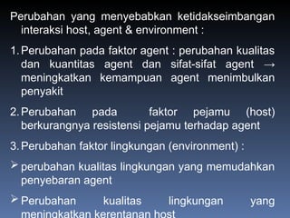 Perubahan yang menyebabkan ketidakseimbangan
interaksi host, agent & environment :
1.Perubahan pada faktor agent : perubahan kualitas
dan kuantitas agent dan sifat-sifat agent →
meningkatkan kemampuan agent menimbulkan
penyakit
2.Perubahan pada faktor pejamu (host)
berkurangnya resistensi pejamu terhadap agent
3.Perubahan faktor lingkungan (environment) :
 perubahan kualitas lingkungan yang memudahkan
penyebaran agent
 Perubahan kualitas lingkungan yang
 