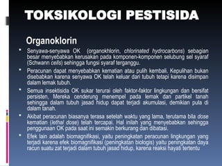 TOKSIKOLOGI PESTISIDA
Organoklorin
 Senyawa-senyawa OK (organokhlorin, chlorinated hydrocarbons) sebagian
besar menyebabkan kerusakan pada komponen-komponen selubung sel syaraf
(Schwann cells) sehingga fungsi syaraf terganggu.
 Peracunan dapat menyebabkan kematian atau pulih kembali. Kepulihan bukan
disebabkan karena senyawa OK telah keluar dari tubuh tetapi karena disimpan
dalam lemak tubuh.
 Semua insektisida OK sukar terurai oleh faktor-faktor lingkungan dan bersifat
persisten, Mereka cenderung menempel pada lemak dan partikel tanah
sehingga dalam tubuh jasad hidup dapat terjadi akumulasi, demikian pula di
dalam tanah.
 Akibat peracunan biasanya terasa setelah waktu yang lama, terutama bila dose
kematian (lethal dose) telah tercapai. Hal inilah yang menyebabkan sehingga
penggunaan OK pada saat ini semakin berkurang dan dibatasi.
 Efek lain adalah biomagnifikasi, yaitu peningkatan peracunan lingkungan yang
terjadi karena efek biomagnifikasi (peningkatan biologis) yaitu peningkatan daya
racun suatu zat terjadi dalam tubuh jasad hidup, karena reaksi hayati tertentu
 