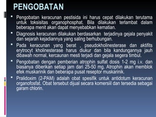 PENGOBATAN
 Pengobatan keracunan pestisida ini harus cepat dilakukan terutama
untuk toksisitas organophosphat. Bila dilakukan terlambat dalam
beberapa menit akan dapat menyebabkan kematian.
 Diagnosis keracunan dilakukan berdasarkan terjadinya gejala penyakit
dan sejarah kejadiannya yang saling berhubungan.
 Pada keracunan yang berat , pseudokholinesterase dan aktifits
erytrocyt kholinesterase harus diukur dan bila kandungannya jauh
dibawah normal, kercaunan mesti terjadi dan gejala segera timbul.
 Pengobatan dengan pemberian atrophin sulfat dosis 1-2 mg i.v. dan
biasanya diberikan setiap jam dari 25-50 mg. Atrophin akan memblok
efek muskarinik dan beberapa pusat reseptor muskarinik.
 Pralidoxim (2-PAM) adalah obat spesifik untuk antidotum keracunan
organofosfat. Obat tersebut dijual secara komersiil dan tersedia sebagai
garam chlorin.
 