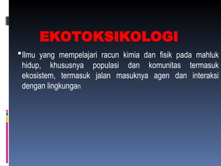 EKOTOKSIKOLOGI
Ilmu yang mempelajari racun kimia dan fisik pada mahluk
hidup, khususnya populasi dan komunitas termasuk
ekosistem, termasuk jalan masuknya agen dan interaksi
dengan lingkungan
 
