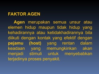 FAKTOR AGEN
Agen merupakan semua unsur atau
elemen hidup maupun tidak hidup yang
kehadirannya atau ketidakhadirannya bila
diikuti dengan kontak yang efektif dengan
pejamu (host) yang rentan dalam
keadaan yang memungkinkan akan
menjadi stimuli untuk menyebabkan
terjadinya proses penyakit.
 