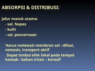 ABSORPSI & DISTRIBUSI:
Jalur masuk utama:
- sal. Napas
- kulit
- sal. pencernaan
Harus melewati membran sel : difusi,
osmosis, transport aktif
Dapat timbul efek lokal pada tempat
kontak : bahan iritan – korosif
 
