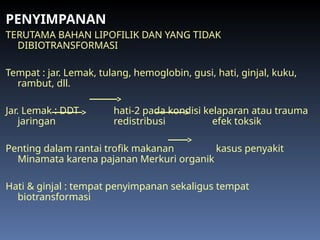 PENYIMPANAN
TERUTAMA BAHAN LIPOFILIK DAN YANG TIDAK
DIBIOTRANSFORMASI
Tempat : jar. Lemak, tulang, hemoglobin, gusi, hati, ginjal, kuku,
rambut, dll.
Jar. Lemak : DDT hati-2 pada kondisi kelaparan atau trauma
jaringan redistribusi efek toksik
Penting dalam rantai trofik makanan kasus penyakit
Minamata karena pajanan Merkuri organik
Hati & ginjal : tempat penyimpanan sekaligus tempat
biotransformasi
 