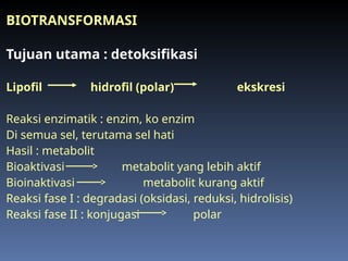 BIOTRANSFORMASI
Tujuan utama : detoksifikasi
Lipofil hidrofil (polar) ekskresi
Reaksi enzimatik : enzim, ko enzim
Di semua sel, terutama sel hati
Hasil : metabolit
Bioaktivasi metabolit yang lebih aktif
Bioinaktivasi metabolit kurang aktif
Reaksi fase I : degradasi (oksidasi, reduksi, hidrolisis)
Reaksi fase II : konjugasi polar
 