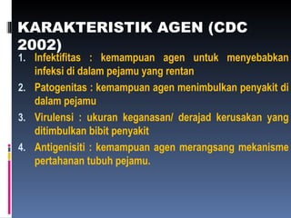 KARAKTERISTIK AGEN (CDC
2002)
1. Infektifitas : kemampuan agen untuk menyebabkan
infeksi di dalam pejamu yang rentan
2. Patogenitas : kemampuan agen menimbulkan penyakit di
dalam pejamu
3. Virulensi : ukuran keganasan/ derajad kerusakan yang
ditimbulkan bibit penyakit
4. Antigenisiti : kemampuan agen merangsang mekanisme
pertahanan tubuh pejamu.
 