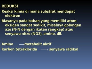 REDUKSI
Reaksi kimia di mana substrat mendapat
elektron
Biasanya pada bahan yang memiliki atom
oksigen sangat sedikit, misalnya golongan
azo (N-N dengan ikatan rangkap) atau
senyawa nitro (NO2), amino, dll.
Amino metabolit aktif
Karbon tetraklorida senyawa radikal
 