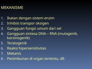 MEKANISME
1. Ikatan dengan sistem enzim
2. Inhibisi transpor oksigen
3. Gangguan fungsi umum dari sel
4. Gangguan sintesa DNA – RNA (mutagenik,
karsinogenik)
5. Teratogenik
6. Reaksi hipersensitivitas
7. Mekanis
8. Penimbunan di organ tertentu, dll.
 