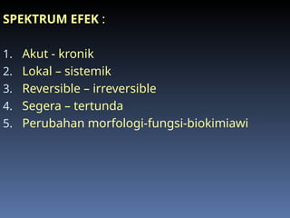SPEKTRUM EFEK :
1. Akut - kronik
2. Lokal – sistemik
3. Reversible – irreversible
4. Segera – tertunda
5. Perubahan morfologi-fungsi-biokimiawi
 