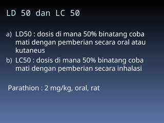LD 50 dan LC 50
a) LD50 : dosis di mana 50% binatang coba
mati dengan pemberian secara oral atau
kutaneus
b) LC50 : dosis di mana 50% binatang coba
mati dengan pemberian secara inhalasi
Parathion : 2 mg/kg, oral, rat
 