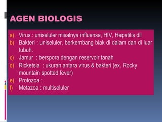 AGEN BIOLOGIS
a) Virus : uniseluler misalnya influensa, HIV, Hepatitis dll
b) Bakteri : uniseluler, berkembang biak di dalam dan di luar
tubuh.
c) Jamur : berspora dengan reservoir tanah
d) Ricketsia : ukuran antara virus & bakteri (ex. Rocky
mountain spotted fever)
e) Protozoa :
f) Metazoa : multiseluler
 