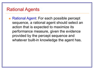 Rational Agents
 Rational Agent: For each possible percept
sequence, a rational agent should select an
action that is expected to maximize its
performance measure, given the evidence
provided by the percept sequence and
whatever built-in knowledge the agent has.
 