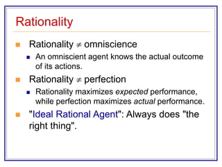 Rationality
 Rationality  omniscience
 An omniscient agent knows the actual outcome
of its actions.
 Rationality  perfection
 Rationality maximizes expected performance,
while perfection maximizes actual performance.
 "Ideal Rational Agent": Always does "the
right thing".
 