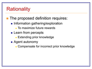 Rationality
 The proposed definition requires:
 Information gathering/exploration
 To maximize future rewards
 Learn from percepts
 Extending prior knowledge
 Agent autonomy
 Compensate for incorrect prior knowledge
 