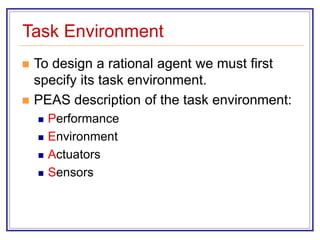 Task Environment
 To design a rational agent we must first
specify its task environment.
 PEAS description of the task environment:
 Performance
 Environment
 Actuators
 Sensors
 
