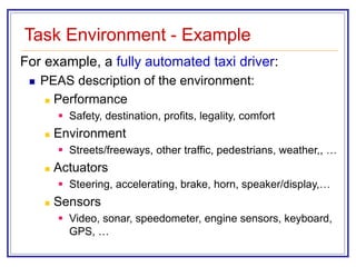 Task Environment - Example
For example, a fully automated taxi driver:
 PEAS description of the environment:
 Performance
 Safety, destination, profits, legality, comfort
 Environment
 Streets/freeways, other traffic, pedestrians, weather,, …
 Actuators
 Steering, accelerating, brake, horn, speaker/display,…
 Sensors
 Video, sonar, speedometer, engine sensors, keyboard,
GPS, …
 