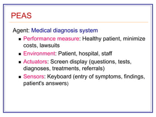 PEAS
Agent: Medical diagnosis system
 Performance measure: Healthy patient, minimize
costs, lawsuits
 Environment: Patient, hospital, staff
 Actuators: Screen display (questions, tests,
diagnoses, treatments, referrals)
 Sensors: Keyboard (entry of symptoms, findings,
patient's answers)
 