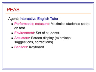 PEAS
Agent: Interactive English Tutor
 Performance measure: Maximize student's score
on test
 Environment: Set of students
 Actuators: Screen display (exercises,
suggestions, corrections)
 Sensors: Keyboard
 