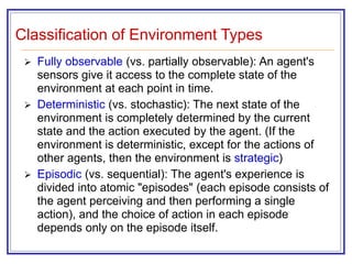Classification of Environment Types
 Fully observable (vs. partially observable): An agent's
sensors give it access to the complete state of the
environment at each point in time.
 Deterministic (vs. stochastic): The next state of the
environment is completely determined by the current
state and the action executed by the agent. (If the
environment is deterministic, except for the actions of
other agents, then the environment is strategic)
 Episodic (vs. sequential): The agent's experience is
divided into atomic "episodes" (each episode consists of
the agent perceiving and then performing a single
action), and the choice of action in each episode
depends only on the episode itself.
 