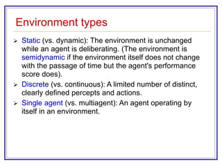 Environment types
 Static (vs. dynamic): The environment is unchanged
while an agent is deliberating. (The environment is
semidynamic if the environment itself does not change
with the passage of time but the agent's performance
score does).
 Discrete (vs. continuous): A limited number of distinct,
clearly defined percepts and actions.
 Single agent (vs. multiagent): An agent operating by
itself in an environment.
 