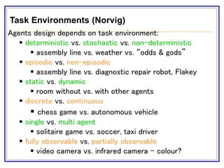 Task Environments (Norvig)
Agents design depends on task environment:
 deterministic vs. stochastic vs. non-deterministic
 assembly line vs. weather vs. “odds & gods”
 episodic vs. non-episodic
 assembly line vs. diagnostic repair robot, Flakey
 static vs. dynamic
 room without vs. with other agents
 discrete vs. continuous
 chess game vs. autonomous vehicle
 single vs. multi agent
 solitaire game vs. soccer, taxi driver
 fully observable vs. partially observable
 video camera vs. infrared camera - colour?
 