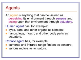 Agents
An agent is anything that can be viewed as
perceiving its environment through sensors and
acting upon that environment through actuators.
Human agent has, for example:
 eyes, ears, and other organs as sensors;
 hands, legs, mouth, and other body parts as
actuators.
Robotic agent has, for example:
 cameras and infrared range finders as sensors;
 various motors as actuators.
 