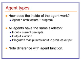 Agent types
 How does the inside of the agent work?
 Agent = architecture + program
 All agents have the same skeleton:
 Input = current percepts
 Output = action
 Program= manipulates input to produce output
 Note difference with agent function.
 