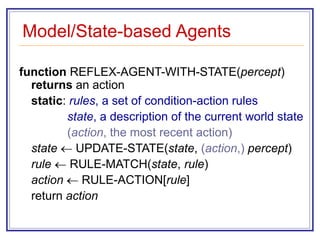 Model/State-based Agents
function REFLEX-AGENT-WITH-STATE(percept)
returns an action
static: rules, a set of condition-action rules
state, a description of the current world state
(action, the most recent action)
state  UPDATE-STATE(state, (action,) percept)
rule  RULE-MATCH(state, rule)
action  RULE-ACTION[rule]
return action
 