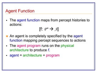 Agent Function
 The agent function maps from percept histories to
actions:
[f: P*  A]
 An agent is completely specified by the agent
function mapping percept sequences to actions
 The agent program runs on the physical
architecture to produce f.
 agent = architecture + program
 