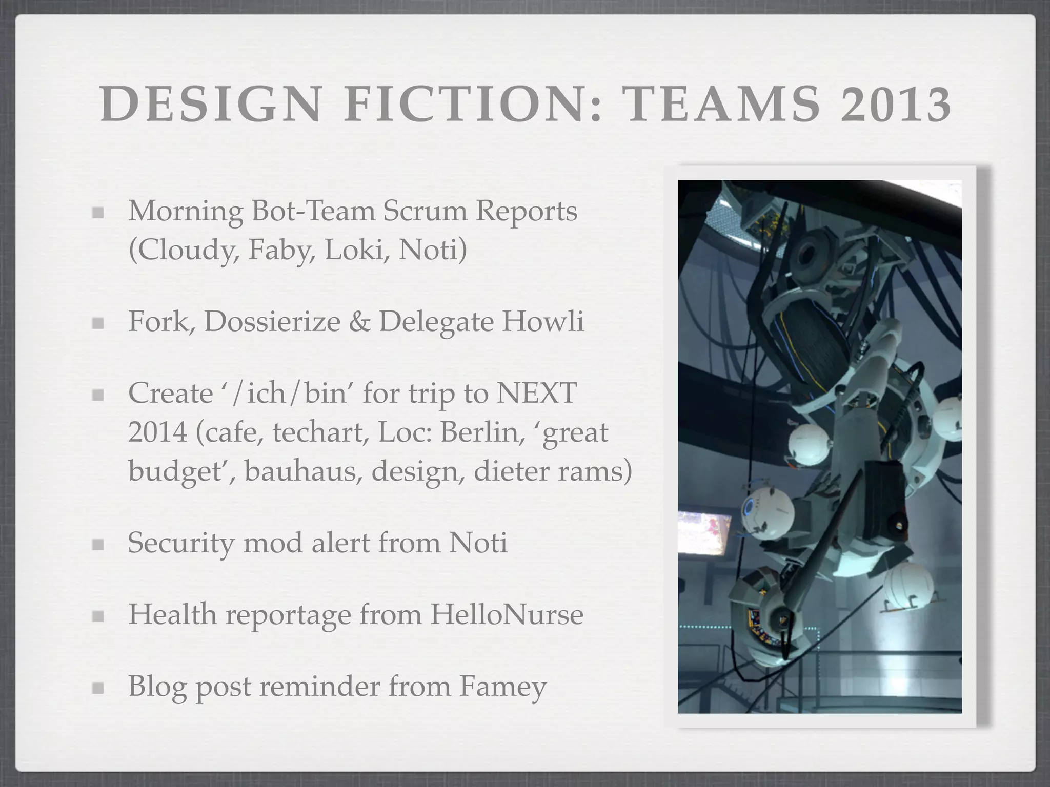 DESIGN FICTION: TEAMS 2013
Morning Bot-Team Scrum Reports
(Cloudy, Faby, Loki, Noti)

Fork, Dossierize & Delegate Howli

Create ‘/ich/bin’ for trip to NEXT
2014 (cafe, techart, Loc: Berlin, ‘great
budget’, bauhaus, design, dieter rams)

Security mod alert from Noti

Health reportage from HelloNurse

Blog post reminder from Famey
 